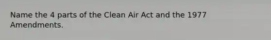 Name the 4 parts of the Clean Air Act and the 1977 Amendments.