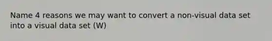 Name 4 reasons we may want to convert a non-visual data set into a visual data set (W)