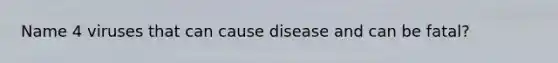 Name 4 viruses that can cause disease and can be fatal?