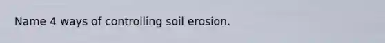 Name 4 ways of controlling soil erosion.