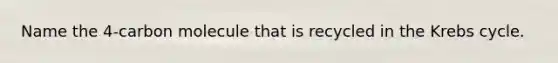 Name the 4-carbon molecule that is recycled in the Krebs cycle.
