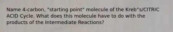 Name 4-carbon, "starting point" molecule of the Kreb‟s/CITRIC ACID Cycle. What does this molecule have to do with the products of the Intermediate Reactions?