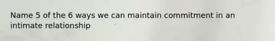 Name 5 of the 6 ways we can maintain commitment in an intimate relationship