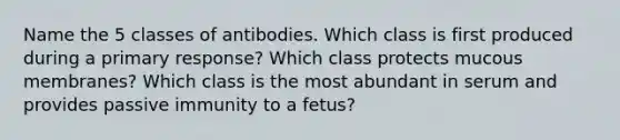 Name the 5 classes of antibodies. Which class is first produced during a primary response? Which class protects mucous membranes? Which class is the most abundant in serum and provides passive immunity to a fetus?