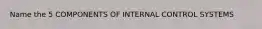 Name the 5 COMPONENTS OF INTERNAL CONTROL SYSTEMS