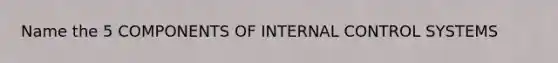 Name the 5 COMPONENTS OF INTERNAL CONTROL SYSTEMS