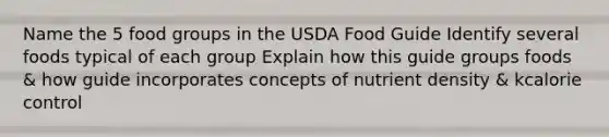 Name the 5 food groups in the USDA Food Guide Identify several foods typical of each group Explain how this guide groups foods & how guide incorporates concepts of nutrient density & kcalorie control