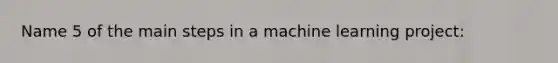 Name 5 of the main steps in a machine learning project: