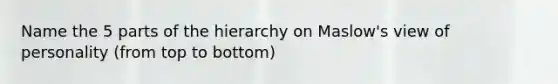 Name the 5 parts of the hierarchy on Maslow's view of personality (from top to bottom)