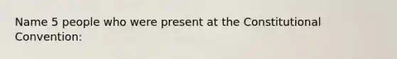 Name 5 people who were present at the Constitutional Convention: