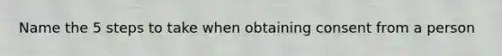 Name the 5 steps to take when obtaining consent from a person
