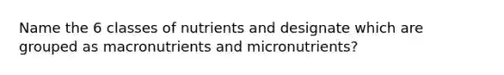 Name the 6 classes of nutrients and designate which are grouped as macronutrients and micronutrients?