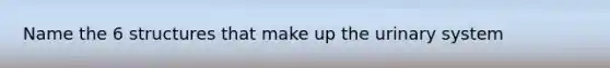 Name the 6 structures that make up the urinary system