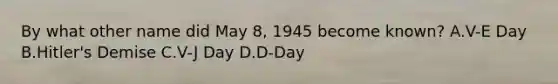 By what other name did May 8, 1945 become known? A.V-E Day B.Hitler's Demise C.V-J Day D.D-Day