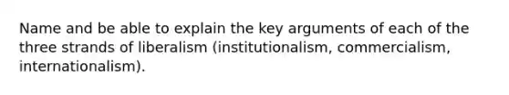 Name and be able to explain the key arguments of each of the three strands of liberalism (institutionalism, commercialism, internationalism).