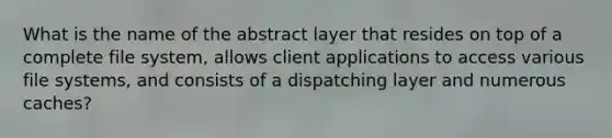 What is the name of the abstract layer that resides on top of a complete file system, allows client applications to access various file systems, and consists of a dispatching layer and numerous caches?