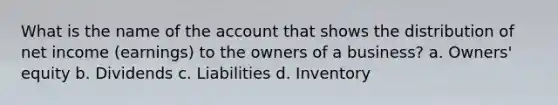 What is the name of the account that shows the distribution of net income (earnings) to the owners of a business? a. Owners' equity b. Dividends c. Liabilities d. Inventory