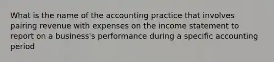 What is the name of the accounting practice that involves pairing revenue with expenses on the income statement to report on a business's performance during a specific accounting period