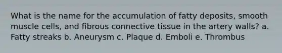 What is the name for the accumulation of fatty deposits, smooth muscle cells, and fibrous connective tissue in the artery walls? a. Fatty streaks b. Aneurysm c. Plaque d. Emboli e. Thrombus