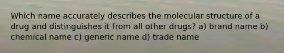 Which name accurately describes the molecular structure of a drug and distinguishes it from all other drugs? a) brand name b) chemical name c) generic name d) trade name