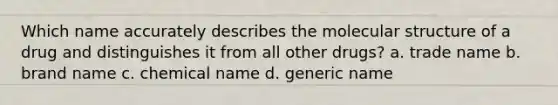 Which name accurately describes the molecular structure of a drug and distinguishes it from all other drugs? a. trade name b. brand name c. chemical name d. generic name