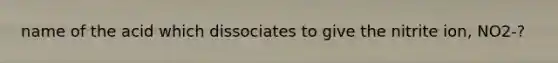 name of the acid which dissociates to give the nitrite ion, NO2-?