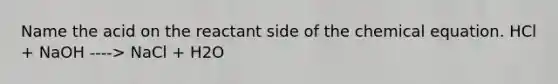 Name the acid on the reactant side of the chemical equation. HCl + NaOH ----> NaCl + H2O