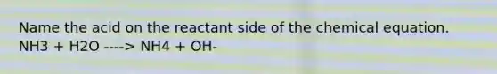 Name the acid on the reactant side of the chemical equation. NH3 + H2O ----> NH4 + OH-
