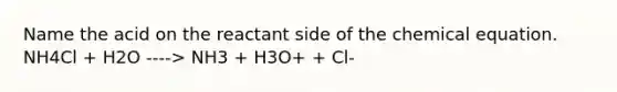 Name the acid on the reactant side of the chemical equation. NH4Cl + H2O ----> NH3 + H3O+ + Cl-