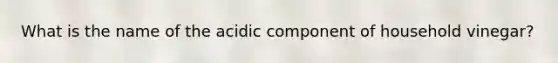 What is the name of the acidic component of household vinegar?
