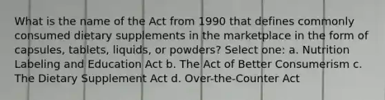 What is the name of the Act from 1990 that defines commonly consumed dietary supplements in the marketplace in the form of capsules, tablets, liquids, or powders? Select one: a. Nutrition Labeling and Education Act b. The Act of Better Consumerism c. The Dietary Supplement Act d. Over-the-Counter Act