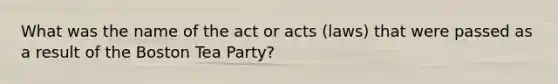 What was the name of the act or acts (laws) that were passed as a result of the Boston Tea Party?