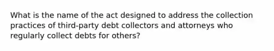 What is the name of the act designed to address the collection practices of third-party debt collectors and attorneys who regularly collect debts for others?