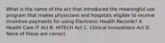 What is the name of the act that introduced the meaningful use program that makes physicians and hospitals eligible to receive incentive payments for using Electronic Health Records? A. Health Care IT Act B. HITECH Act C. Clinical Innovations Act D. None of these are correct.