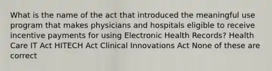 What is the name of the act that introduced the meaningful use program that makes physicians and hospitals eligible to receive incentive payments for using Electronic Health Records? Health Care IT Act HITECH Act Clinical Innovations Act None of these are correct