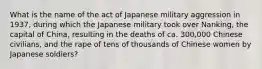 What is the name of the act of Japanese military aggression in 1937, during which the Japanese military took over Nanking, the capital of China, resulting in the deaths of ca. 300,000 Chinese civilians, and the rape of tens of thousands of Chinese women by Japanese soldiers?