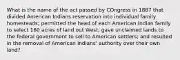 What is the name of the act passed by COngress in 1887 that divided American Indians reservation into individual family homesteads; permitted the head of each American Indian family to select 160 acres of land out West; gave unclaimed lands to the federal government to sell to American settlers; and resulted in the removal of American Indians' authority over their own land?