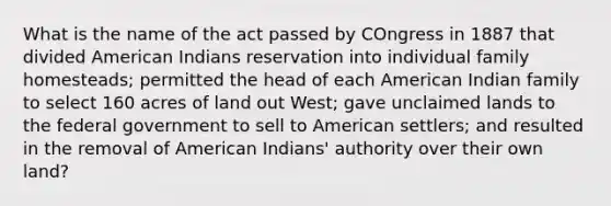 What is the name of the act passed by COngress in 1887 that divided American Indians reservation into individual family homesteads; permitted the head of each American Indian family to select 160 acres of land out West; gave unclaimed lands to the federal government to sell to American settlers; and resulted in the removal of American Indians' authority over their own land?