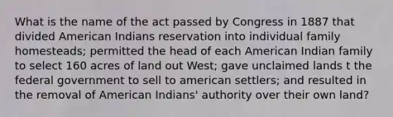 What is the name of the act passed by Congress in 1887 that divided American Indians reservation into individual family homesteads; permitted the head of each American Indian family to select 160 acres of land out West; gave unclaimed lands t the federal government to sell to american settlers; and resulted in the removal of American Indians' authority over their own land?