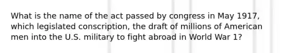 What is the name of the act passed by congress in May 1917, which legislated conscription, the draft of millions of American men into the U.S. military to fight abroad in World War 1?