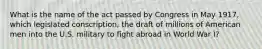 What is the name of the act passed by Congress in May 1917, which legislated conscription, the draft of millions of American men into the U.S. military to fight abroad in World War I?