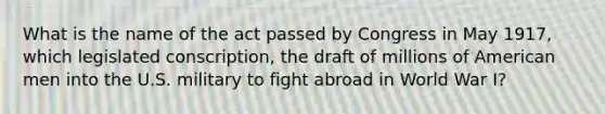 What is the name of the act passed by Congress in May 1917, which legislated conscription, the draft of millions of American men into the U.S. military to fight abroad in World War I?