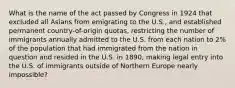 What is the name of the act passed by Congress in 1924 that excluded all Asians from emigrating to the U.S., and established permanent country-of-origin quotas, restricting the number of immigrants annually admitted to the U.S. from each nation to 2% of the population that had immigrated from the nation in question and resided in the U.S. in 1890, making legal entry into the U.S. of immigrants outside of Northern Europe nearly impossible?