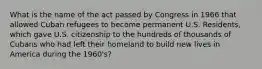 What is the name of the act passed by Congress in 1966 that allowed Cuban refugees to become permanent U.S. Residents, which gave U.S. citizenship to the hundreds of thousands of Cubans who had left their homeland to build new lives in America during the 1960's?