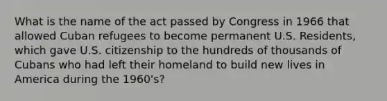 What is the name of the act passed by Congress in 1966 that allowed Cuban refugees to become permanent U.S. Residents, which gave U.S. citizenship to the hundreds of thousands of Cubans who had left their homeland to build new lives in America during the 1960's?