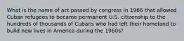 What is the name of act passed by congress in 1966 that allowed Cuban refugees to became permanent U.S. citizenship to the hundreds of thousands of Cubans who had left their homeland to build new lives in America during the 1960s?