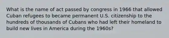 What is the name of act passed by congress in 1966 that allowed Cuban refugees to became permanent U.S. citizenship to the hundreds of thousands of Cubans who had left their homeland to build new lives in America during the 1960s?