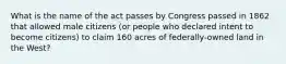 What is the name of the act passes by Congress passed in 1862 that allowed male citizens (or people who declared intent to become citizens) to claim 160 acres of federally-owned land in the West?