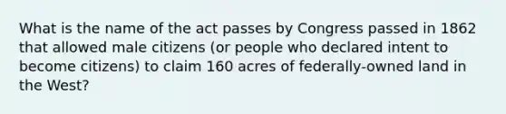 What is the name of the act passes by Congress passed in 1862 that allowed male citizens (or people who declared intent to become citizens) to claim 160 acres of federally-owned land in the West?