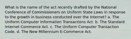 What is the name of the act recently drafted by the National Conference of Commissioners on Uniform State Laws in response to the growth in business conducted over the Internet? a. The Uniform Computer Information Transactions Act. b. The Standard Internet Commerce Act. c. The Uniform Computer Transaction Code. d. The New Millennium E-Commerce Act.